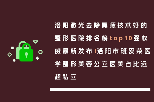 洛阳激光去除黑痣技术好的整形医院排名榜top10强权威最新发布！洛阳市班爱荣医学整形美容公立医美占比远超私立