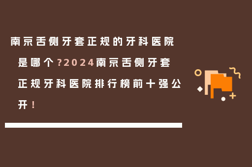 南京舌侧牙套正规的牙科医院是哪个？2024南京舌侧牙套正规牙科医院排行榜前十强公开！