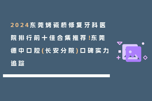 2024东莞烤瓷桥修复牙科医院排行前十佳合集推荐！东莞德中口腔(长安分院)口碑实力追踪