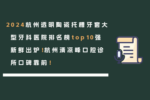 2024杭州透明陶瓷托槽牙套大型牙科医院排名榜top10强新鲜出炉！杭州清凉峰口腔诊所口碑靠前！