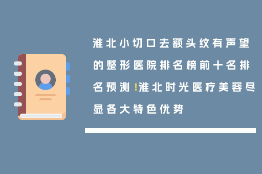 淮北小切口去额头纹有声望的整形医院排名榜前十名排名预测！淮北时光医疗美容尽显各大特色优势