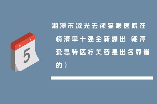 湘潭市激光去熊猫眼医院在榜清单十强全新爆出（湘潭爱思特医疗美容是出名靠谱的）