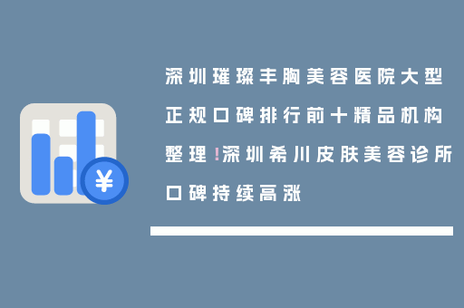 深圳璀璨丰胸美容医院大型正规口碑排行前十精品机构整理！深圳希川皮肤美容诊所口碑持续高涨
