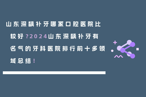 山东深龋补牙哪家口腔医院比较好？2024山东深龋补牙有名气的牙科医院排行前十多领域总结！