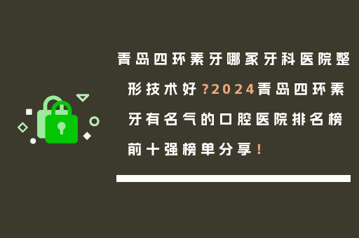 青岛四环素牙哪家牙科医院整形技术好？2024青岛四环素牙有名气的口腔医院排名榜前十强榜单分享！