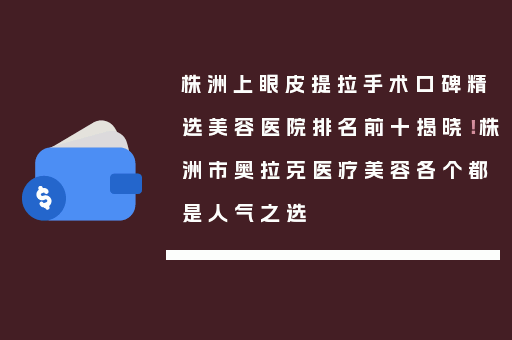 株洲上眼皮提拉手术口碑精选美容医院排名前十揭晓！株洲市奥拉克医疗美容各个都是人气之选