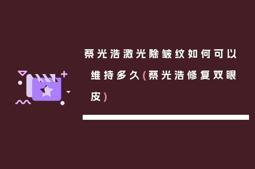蔡光浩激光除皱纹如何可以维持多久(蔡光浩修复双眼皮)