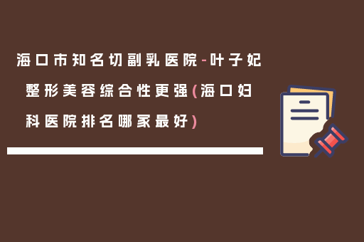海口市知名切副乳医院-叶子妃整形美容综合性更强(海口妇科医院排名哪家最好)