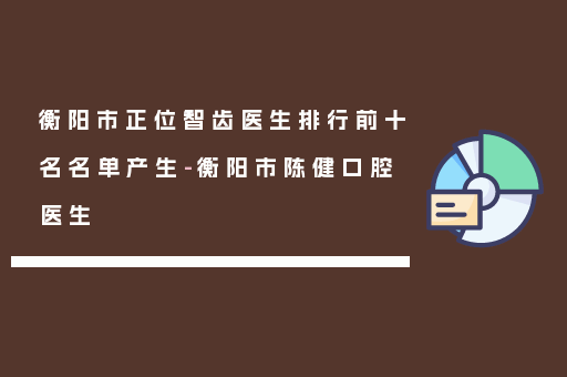 衡阳市正位智齿医生排行前十名名单产生-衡阳市陈健口腔医生