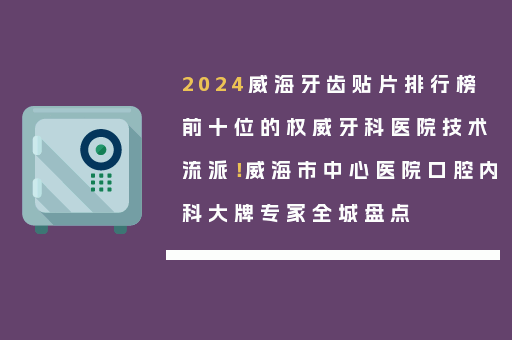 2024威海牙齿贴片排行榜前十位的权威牙科医院技术流派！威海市中心医院口腔内科大牌专家全城盘点