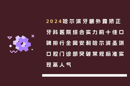 2024哈尔滨牙龈外露矫正牙科医院综合实力前十佳口碑排行全网安利哈尔滨圣琪口腔门诊部突破常规标准实现高人气