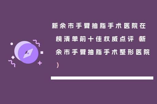 新余市手臂抽脂手术医院在榜清单前十佳权威点评（新余市手臂抽脂手术整形医院）
