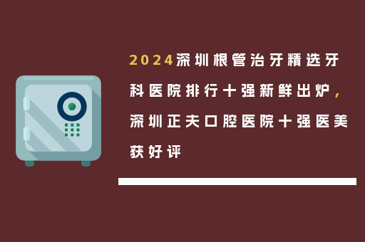 2024深圳根管治牙精选牙科医院排行十强新鲜出炉，深圳正夫口腔医院十强医美获好评