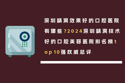 深圳龋洞效果好的口腔医院有哪些？2024深圳龋洞技术好的口腔美容医院排名榜top10强权威总评