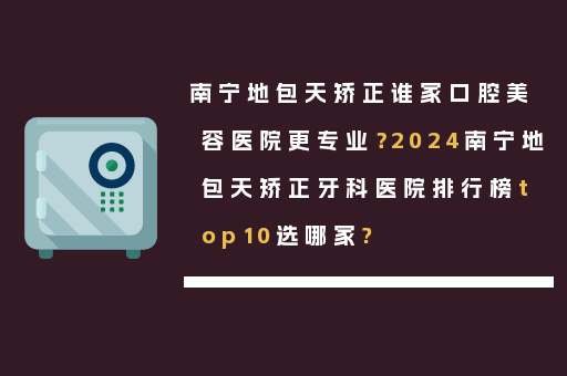 南宁地包天矫正谁家口腔美容医院更专业？2024南宁地包天矫正牙科医院排行榜top10选哪家?