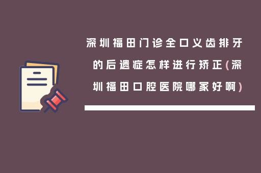 深圳福田门诊全口义齿排牙的后遗症怎样进行矫正(深圳福田口腔医院哪家好啊)