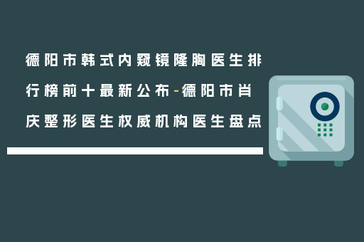 德阳市韩式内窥镜隆胸医生排行榜前十最新公布-德阳市肖庆整形医生权威机构医生盘点