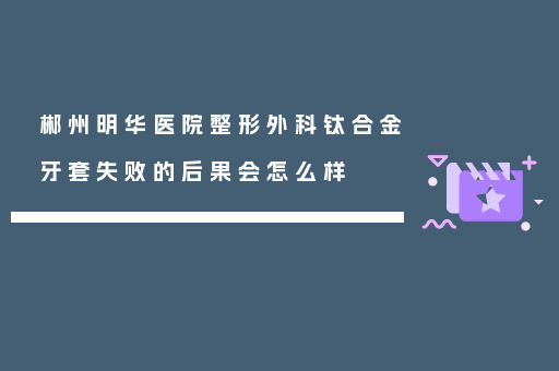 郴州明华医院整形外科钛合金牙套失败的后果会怎么样