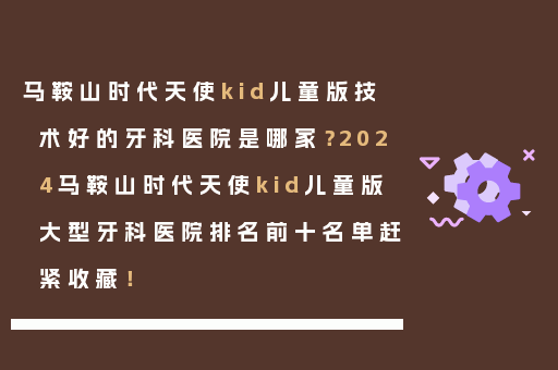 马鞍山时代天使kid儿童版技术好的牙科医院是哪家？2024马鞍山时代天使kid儿童版大型牙科医院排名前十名单赶紧收藏！