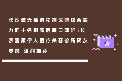 长沙激光镭射祛疤医院综合实力前十名哪家医院口碑好？长沙壹家伊人医疗美容诊所网友怒赞，强烈推荐
