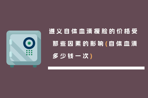 遵义自体血清瘦脸的价格受那些因素的影响(自体血清多少钱一次)