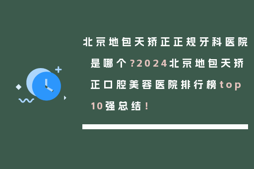 北京地包天矫正正规牙科医院是哪个？2024北京地包天矫正口腔美容医院排行榜top10强总结！