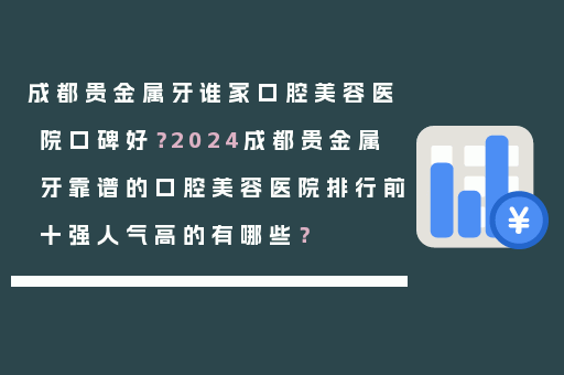 成都贵金属牙谁家口腔美容医院口碑好？2024成都贵金属牙靠谱的口腔美容医院排行前十强人气高的有哪些？
