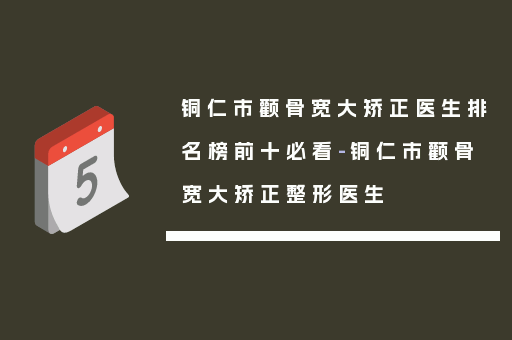 铜仁市颧骨宽大矫正医生排名榜前十必看-铜仁市颧骨宽大矫正整形医生