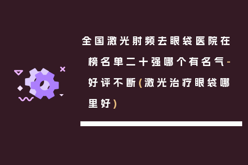 全国激光射频去眼袋医院在榜名单二十强哪个有名气-好评不断(激光治疗眼袋哪里好)
