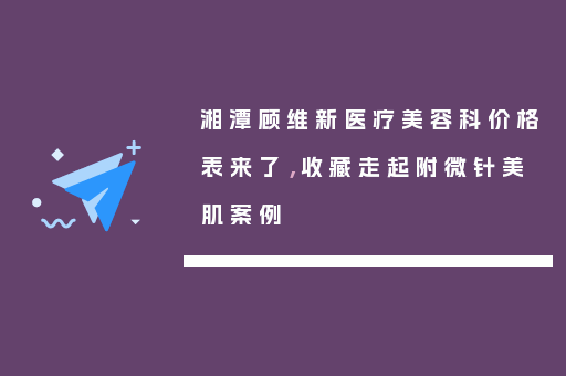 湘潭顾维新医疗美容科价格表来了，收藏走起附微针美肌案例