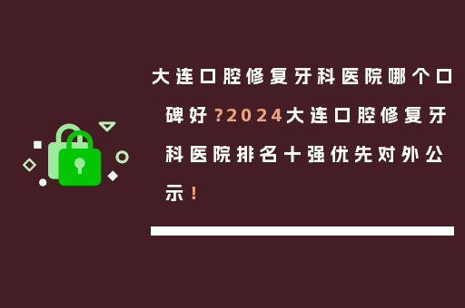大连口腔修复牙科医院哪个口碑好？2024大连口腔修复牙科医院排名十强优先对外公示！
