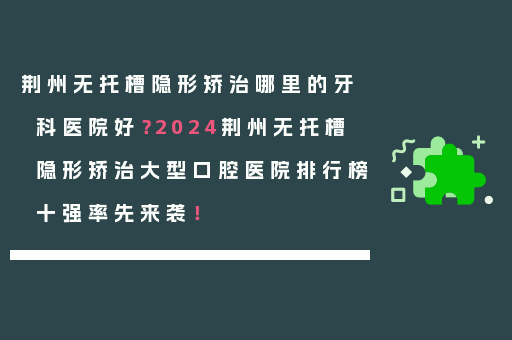 荆州无托槽隐形矫治哪里的牙科医院好？2024荆州无托槽隐形矫治大型口腔医院排行榜十强率先来袭！