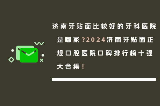 济南牙贴面比较好的牙科医院是哪家？2024济南牙贴面正规口腔医院口碑排行榜十强大合集！