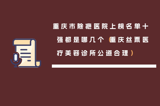 重庆市除疤医院上榜名单十强都是哪几个（重庆丝粟医疗美容诊所公道合理）