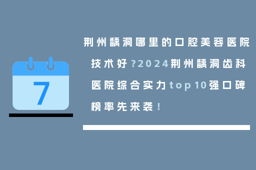 荆州龋洞哪里的口腔美容医院技术好？2024荆州龋洞齿科医院综合实力top10强口碑榜率先来袭！