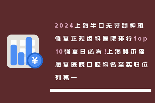 2024上海半口无牙颌种植修复正规齿科医院排行top10强夏日必看！上海赫尔森康复医院口腔科名至实归位列第一