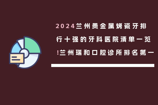 2024兰州贵金属烤瓷牙排行十强的牙科医院清单一览！兰州瑞和口腔诊所排名第一