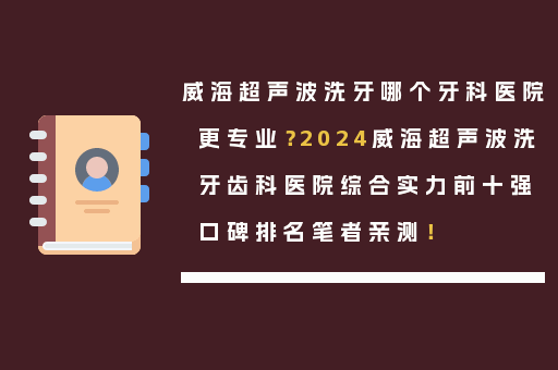 威海超声波洗牙哪个牙科医院更专业？2024威海超声波洗牙齿科医院综合实力前十强口碑排名笔者亲测！