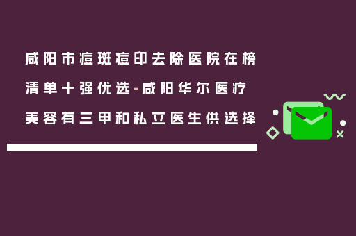 咸阳市痘斑痘印去除医院在榜清单十强优选-咸阳华尔医疗美容有三甲和私立医生供选择