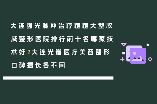 大连强光脉冲治疗痘痘大型权威整形医院排行前十名哪家技术好？大连光谱医疗美容整形口碑擅长各不同