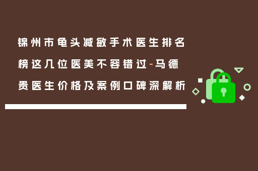 锦州市龟头减敏手术医生排名榜这几位医美不容错过-马德贵医生价格及案例口碑深解析