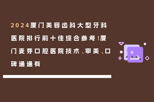 2024厦门美容齿科大型牙科医院排行前十佳综合参考！厦门麦芽口腔医院技术、审美、口碑通通有