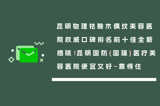 昆明物理祛除木偶纹美容医院权威口碑排名前十佳全新揭晓！昆明国防(国瑞)医疗美容医院便宜又好~靠得住