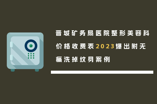 晋城矿务局医院整形美容科价格收费表2023爆出附无痛洗掉纹身案例