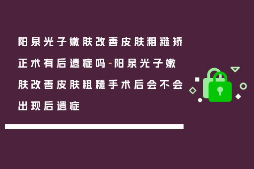 阳泉光子嫩肤改善皮肤粗糙矫正术有后遗症吗-阳泉光子嫩肤改善皮肤粗糙手术后会不会出现后遗症