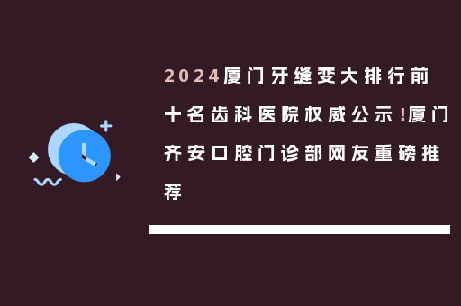 2024厦门牙缝变大排行前十名齿科医院权威公示！厦门齐安口腔门诊部网友重磅推荐