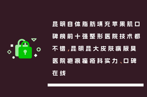 昆明自体脂肪填充苹果肌口碑榜前十强整形医院技术都不错，昆明昆大皮肤病腋臭医院疤痕痤疮科实力、口碑在线
