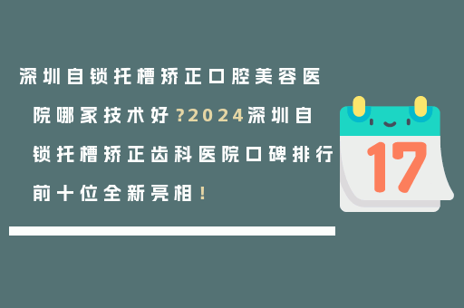 深圳自锁托槽矫正口腔美容医院哪家技术好？2024深圳自锁托槽矫正齿科医院口碑排行前十位全新亮相！