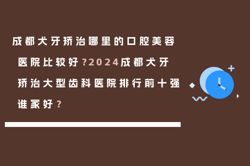 成都犬牙矫治哪里的口腔美容医院比较好？2024成都犬牙矫治大型齿科医院排行前十强谁家好？