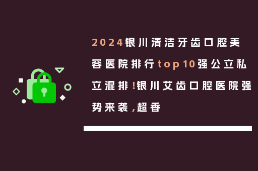 2024银川清洁牙齿口腔美容医院排行top10强公立私立混排！银川艾齿口腔医院强势来袭，超香